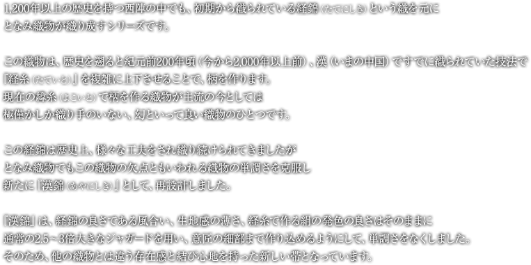 1,200年以上の歴史を持つ西陣の中でも、初期から織られている経錦（たてにしき）という織を元に、となみ織物が織り成すシリーズです。この織物は、歴史を遡ると紀元前200年頃（今から2,000年以上前）、漢（いまの中国）ですでに織られていた技法で、『経糸（たていと）』を複雑に上下させることで、柄を作ります。現在の緯糸（よこいと）で柄を作る織物が主流の今としては、極僅かしか織り手のいない、幻といって良い織物のひとつです。この経錦は歴史上、様々な工夫をされ織り続けられてきましたが、となみ織物でもこの織物の欠点ともいわれる織物の単調さを克服し、新たに『漢錦（あやにしき）』として、再設計しました。『漢錦』は、経錦の良さである風合い、生地感の薄さ、経糸で作る絹の発色の良さはそのままに、通常の2.5〜3倍大きなジャガードを用い、意匠の細部まで作り込めるようにして、単調さをなくしました。そのため、他の織物とは違う存在感と結び心地を持った新しい帯となっています。