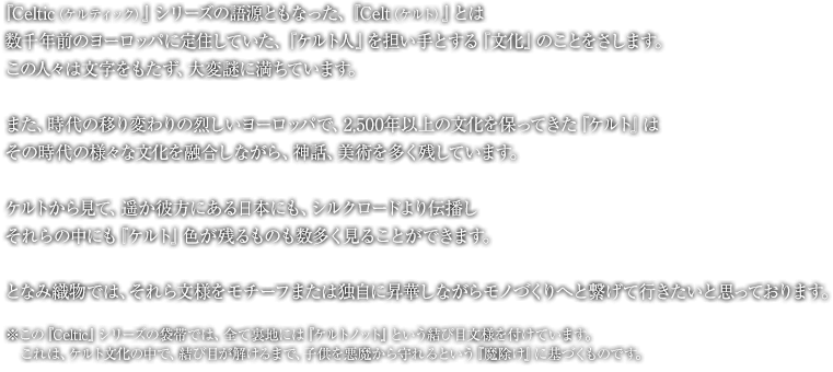 『Celtic（ケルティック）』シリーズの語源ともなった、『Celt（ケルト）』とは、数千年前のヨーロッパに定住していた、『ケルト人』を担い手とする『文化』のことをさします。この人々は文字をもたず、大変謎に満ちています。また、時代の移り変わりの烈しいヨーロッパで、2,500年以上の文化を保ってきた『ケルト』はその時代の様々な文化を融合しながら、神話、美術を多く残しています。ケルトから見て、遥か彼方にある日本にも、シルクロードより伝播し、それらの中にも『ケルト』色が残るものも数多く見ることができます。となみ織物では、それら文様をモチーフまたは独自に昇華しながらモノづくりへと繋げて行きたいと思っております。※この『Celtic』シリーズの袋帯では、全て裏地には『ケルトノット』という結び目文様を付けています。これは、ケルト文化の中で、結び目が解けるまで、子供を悪魔から守れるという『魔除け』に基づくものです。