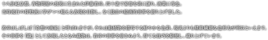 十八世紀京都、青物問屋の長男に生まれた伊藤若冲。四十歳で家督を弟に譲り、画業に専念。当時流行の狩野派に学びつつ超える表現を目指し、全く独自の絵画的世界を創り上げました。若冲はしばしば『奇想の画家』と呼ばれますが、それは動植物を描写する鮮やかな色彩、現実よりも精緻繊細な造形力が所以といえます。その世界を『織』として表現したとなみ織物は、若冲の世界を崩さぬよう、持てる技巧を駆使し、織り上げています。