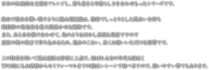 日本の伝統的な文様をアレンジし、落ち着きと可愛らしさを合わせもったシリーズです。緯糸で経糸を覆い隠すように織る紹巴織は、精密でしっとりとした風合いを持ち、絹独特の発色性を最大限活かせる織物です。また、糸と糸を掛け合わせて、染のようなぼかし表現も得意ですので、意匠の奥の奥まで作り込めるため、飽きのこない、長くお使いいただける袋帯です。この特長を用いて織る意匠は非常に上品で、結ばれる方の年代も幅広く、TPO的にもお洒落からセミフォーマルまでの幅広いシーンで結べますので、扱いやすい帯でもあります。