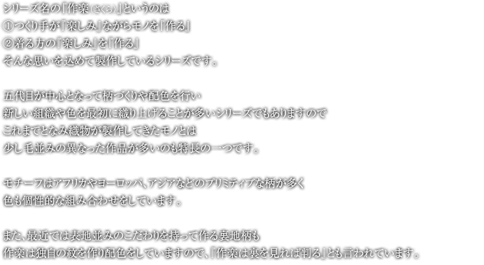 シリーズ名の『作楽（さくら）』というのは①つくり手が『楽しみ』ながらモノを『作る』②着る方の『楽しみ』を『作る』そんな思い込めて製作しているシリーズです。五代目が中心となって柄づくりや配色を行い新しい組織や色を最初に織り上げることが多いシリーズでもありますのでこれまでとなみ織物が製作してきたモノとは少し毛並みの異なった作品が多いのも特長の一つです。モチーフはアフリカやヨーロッパ、アジアなどのプリミティブな柄が多く色も個性的な組み合わせをしています。また、最近では表地並みのこだわりを持って作る裏地柄も作楽は独自の紋を作り配色をしていますので、『作楽は裏を見れば判る』とも言われています。