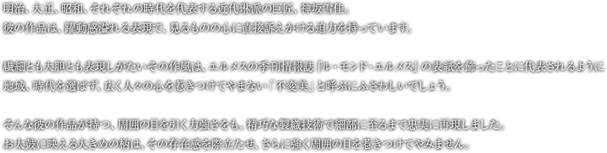 明治、大正、昭和、それぞれの時代を代表する近代琳派の巨匠、神坂雪佳。彼の作品は、躍動感溢れる表現で、見るものの心に直接訴えかける迫力を持っています。繊細とも大胆とも表現しがたいその作風は、エルメスの季刊情報誌『ル・モンド・エルメス』の表紙を飾ったことに代表されるように、地域、時代を選ばず、広く人々の心を惹きつけてやまない「不変美」と呼ぶにふさわしいでしょう。そんな彼の作品が持つ、周囲の目を引く力強さをも、精巧な製織技術で細部に至るまで忠実に再現しました。お太鼓に映える大きめの柄は、その存在感を際立たせ、さらに強く周囲の目を惹きつけてやみません。