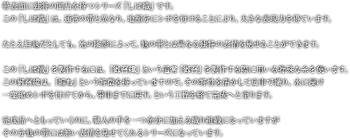 帯表面に独特の凹凸を持つシリーズ『しぼ織』です。この『しぼ織』は、通常の帯と異なり、地部分にシボを付けることにより、大きな表現力を得ています。たとえ無地だとしても、光の陰影によって、他の帯とは異なる独特の表情を見せることができます。この『しぼ織』を製作するには、『御召緯』という通常『御召』を製作する際に用いる特殊な糸を使います。この御召緯は、『縮む』という特徴を持っていますので、その特性を活かして広巾で織り、水に浸け、一度縮めシボを付けてから、帯巾までに戻す。という工程を経て完成へと至ります。完成品へともっていくのに、職人の手を一つ余分に加える織り組織になっていますが、その分他の帯には無い表情を見せてくれるシリーズになっています。