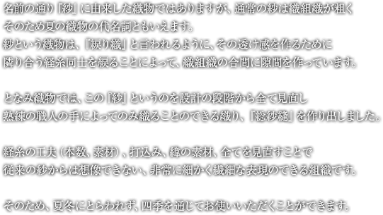 名前の通り『紗』に由来した織物ではありますが、通常の紗は織組織が粗くそのため夏の織物の代名詞ともいえます。紗という織物は、『綟り織』と言われるように、その透け感を作るために隣り合う経糸同士を綟ることによって、織組織の合間に隙間を作っています。となみ織物では、この『紗』というのを設計の段階から全て見直し熟練の職人の手によってのみ織ることのできる織り、『総紗縫』を作り出しました。経糸の工夫（本数、素材）、打込み、緯の素材、全てを見直すことで従来の紗からは想像できない、非常に細かく繊細な表現のできる組織です。そのため、夏冬にとらわれず、四季を通じてお使いいただくことができます。