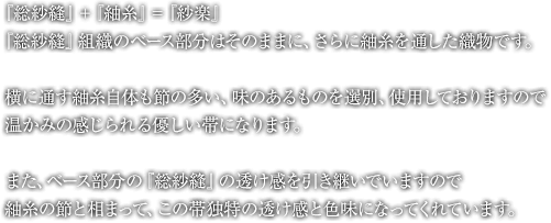 『総紗縫』＋『紬糸』＝『紗楽』『総紗縫』組織のベース部分はそのままに、さらに紬糸を通した織物です。横に通す紬糸自体も節の多い、味のあるものを選別、使用しておりますので、温かみの感じられる優しい帯になります。また、ベース部分の『総紗縫』の透け感を引き継いでいますので、紬糸の節と相まって、この帯独特の透け感と色味になってくれています。