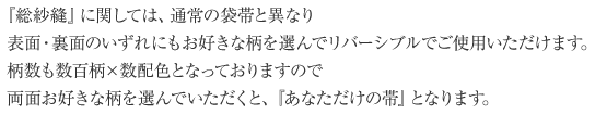 『総紗縫』に関しては、通常の袋帯と異なり、表面・裏面のいずれにもお好きな柄を選んでリバーシブルでご使用いただけます。柄数も数百柄×数配色となっておりますので、両面お好きな柄を選んでいただくと、『あなただけの帯』となります。