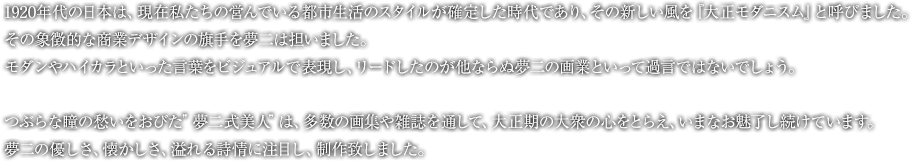 1920年代の日本は、現在私たちの営んでいる都市生活のスタイルが確定した時代であり、その新しい風を『大正モダニスム』と呼びました。その象徴的な商業デザインの旗手を夢二は担いました。モダンやハイカラといった言葉をビジュアルで表現し、リードしたのが他ならぬ夢二の画業といって過言ではないでしょう。つぶらな瞳の愁いをおびた”夢二式美人”は、多数の画集や雑誌を通して、大正期の大衆の心をとらえ、いまなお魅了し続けています。夢二の優しさ、懐かしさ、溢れる詩情に注目し、制作致しました。